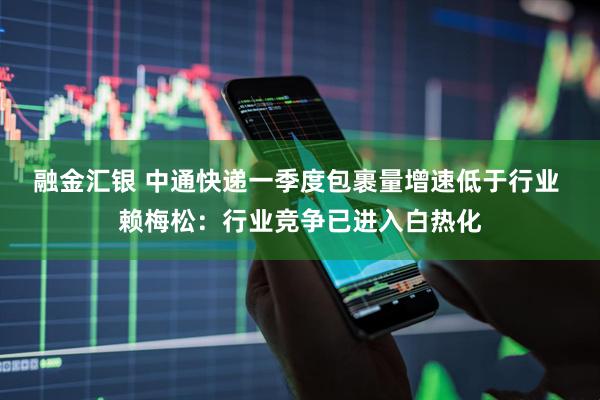 融金汇银 中通快递一季度包裹量增速低于行业 赖梅松：行业竞争已进入白热化