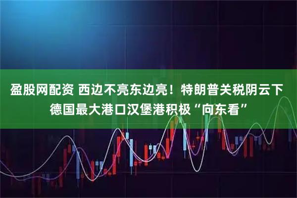 盈股网配资 西边不亮东边亮！特朗普关税阴云下 德国最大港口汉堡港积极“向东看”
