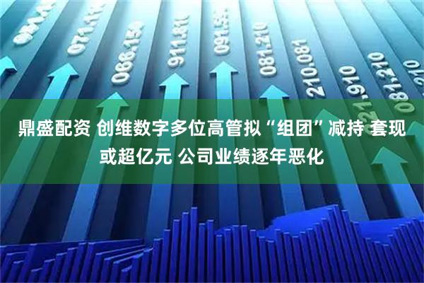 鼎盛配资 创维数字多位高管拟“组团”减持 套现或超亿元 公司业绩逐年恶化