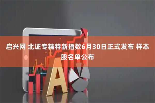 启兴网 北证专精特新指数6月30日正式发布 样本股名单公布