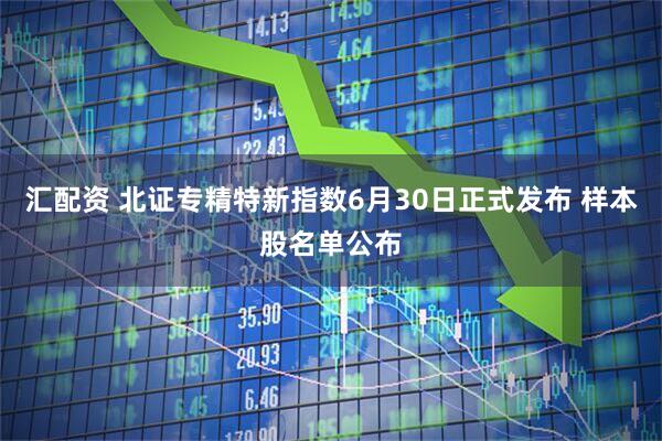 汇配资 北证专精特新指数6月30日正式发布 样本股名单公布