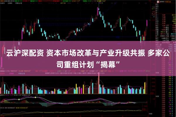 云沪深配资 资本市场改革与产业升级共振 多家公司重组计划“揭幕”