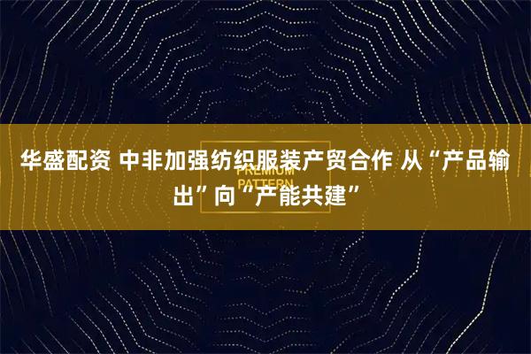 华盛配资 中非加强纺织服装产贸合作 从“产品输出”向“产能共建”