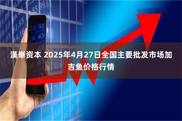 漢崋资本 2025年4月27日全国主要批发市场加吉鱼价格行情