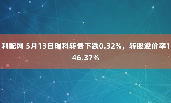 利配网 5月13日瑞科转债下跌0.32%，转股溢价率146.37%
