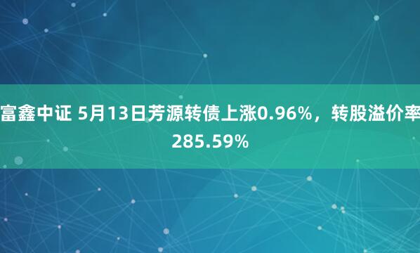 富鑫中证 5月13日芳源转债上涨0.96%，转股溢价率285.59%