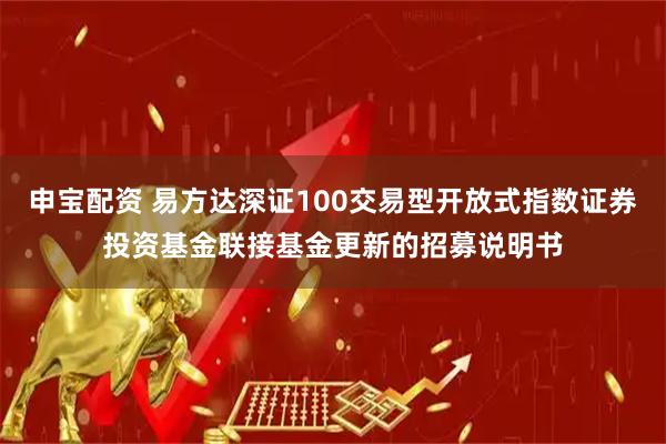 申宝配资 易方达深证100交易型开放式指数证券投资基金联接基金更新的招募说明书