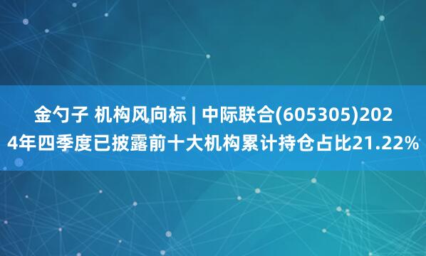 金勺子 机构风向标 | 中际联合(605305)2024年四季度已披露前十大机构累计持仓占比21.22%