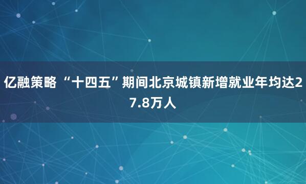 亿融策略 “十四五”期间北京城镇新增就业年均达27.8万人