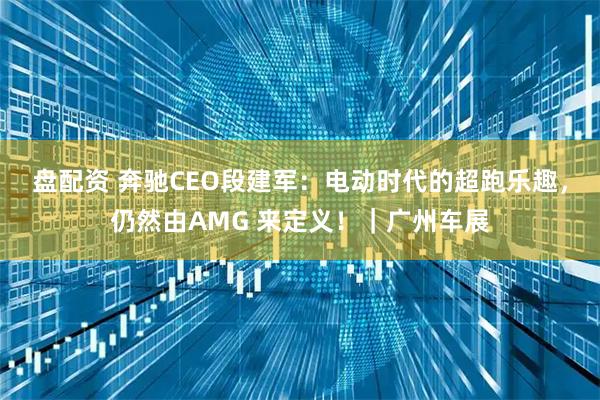 盘配资 奔驰CEO段建军：电动时代的超跑乐趣，仍然由AMG 来定义！｜广州车展