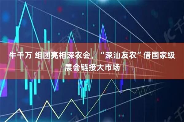 牛千万 组团亮相深农会，“深汕友农”借国家级展会链接大市场