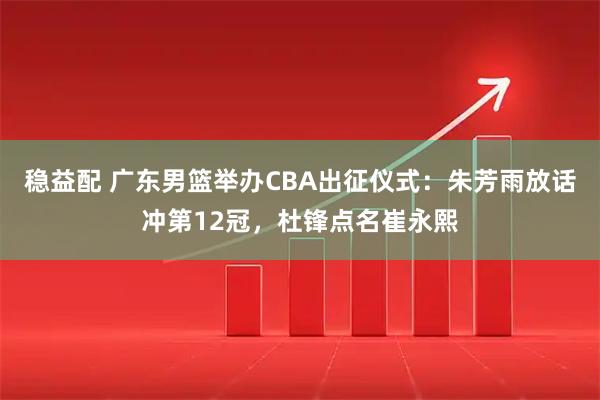稳益配 广东男篮举办CBA出征仪式：朱芳雨放话冲第12冠，杜锋点名崔永熙