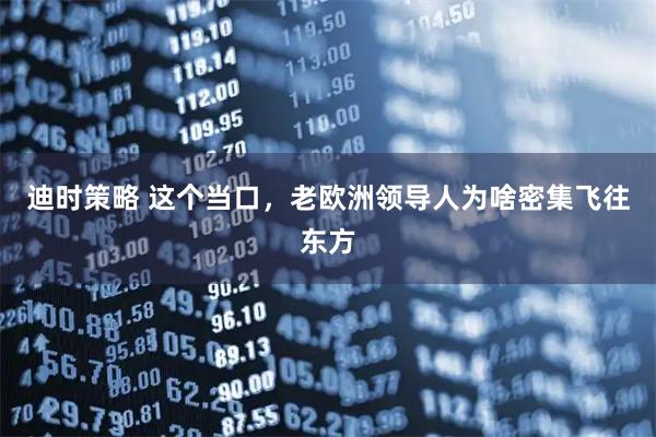 迪时策略 这个当口，老欧洲领导人为啥密集飞往东方