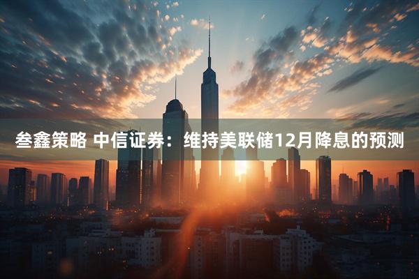 叁鑫策略 中信证券：维持美联储12月降息的预测
