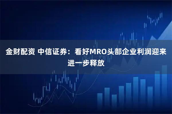 金财配资 中信证券：看好MRO头部企业利润迎来进一步释放
