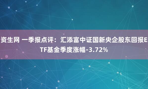 资生网 一季报点评：汇添富中证国新央企股东回报ETF基金季度涨幅-3.72%