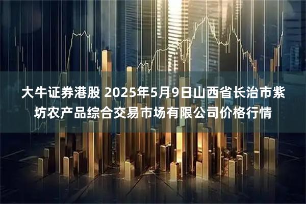 大牛证券港股 2025年5月9日山西省长治市紫坊农产品综合交易市场有限公司价格行情