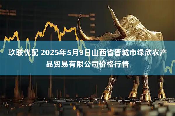 玖联优配 2025年5月9日山西省晋城市绿欣农产品贸易有限公司价格行情