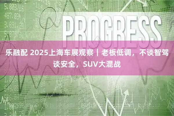 乐融配 2025上海车展观察｜老板低调，不谈智驾谈安全，SUV大混战