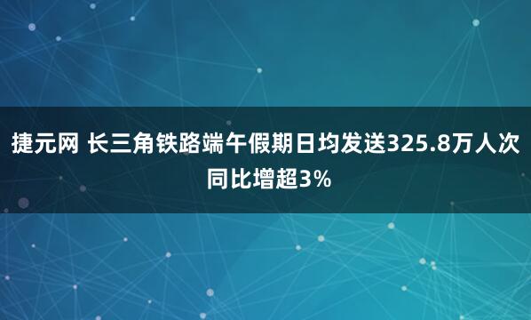 捷元网 长三角铁路端午假期日均发送325.8万人次 同比增超3%
