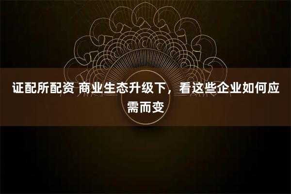 证配所配资 商业生态升级下，看这些企业如何应需而变
