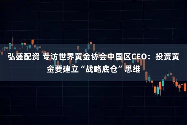 弘盛配资 专访世界黄金协会中国区CEO：投资黄金要建立“战略底仓”思维