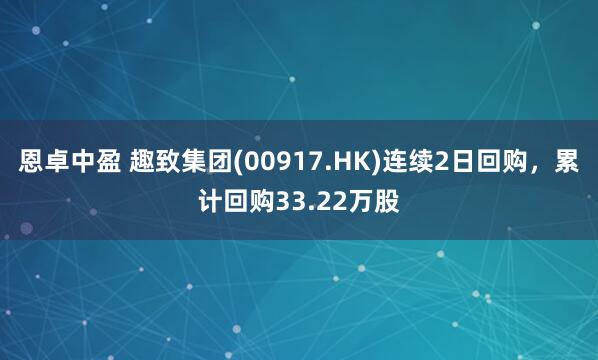 恩卓中盈 趣致集团(00917.HK)连续2日回购，累计回购33.22万股