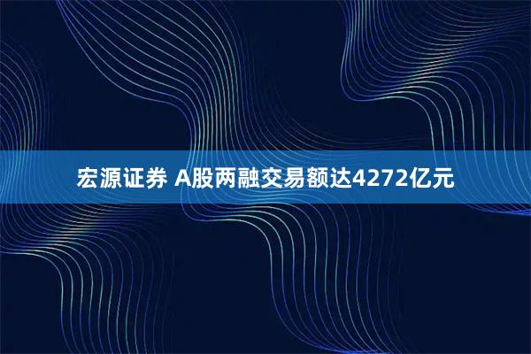 宏源证券 A股两融交易额达4272亿元