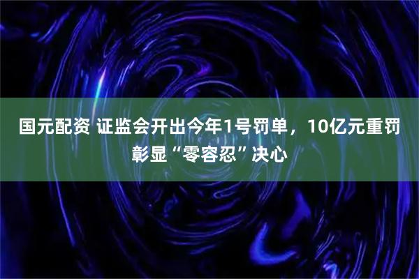 国元配资 证监会开出今年1号罚单，10亿元重罚彰显“零容忍”决心